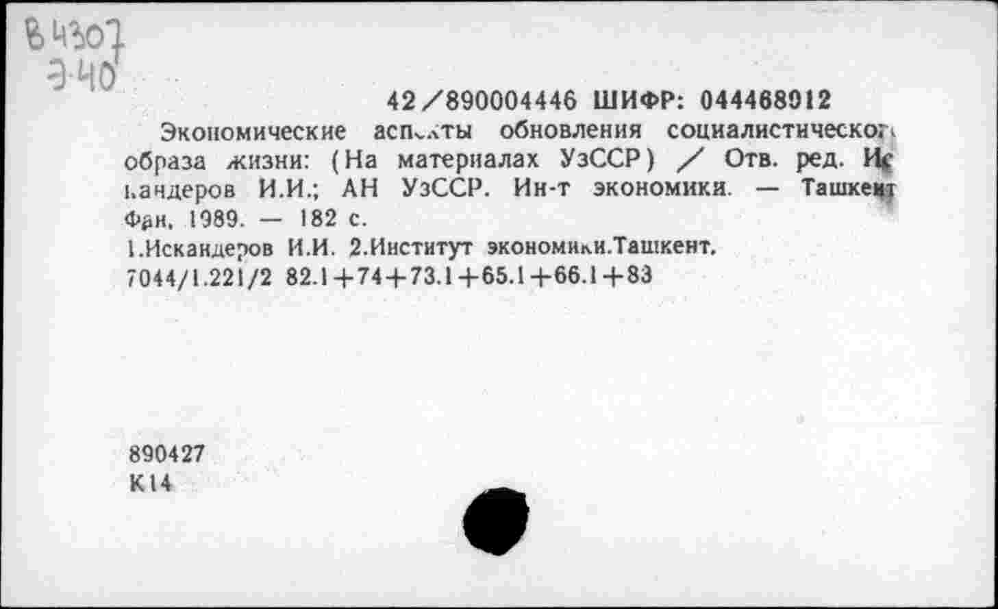 ﻿&НЪ01
эчо
42/890004446 ШИФР: 044468912
Экономические аспекты обновления социалистическое образа жизни: (На материалах УзССР) / Отв. ред. Ис кандеров И.И.; АН УзССР. Ин-т экономики. — Ташкент Фан, 1989. — 182 с.
1.Искандеров И.И. 2.Институт экономики.Ташкент.
7044/1.221/2 82.1+744-73.1+65.14-66.14-83
890427 К14